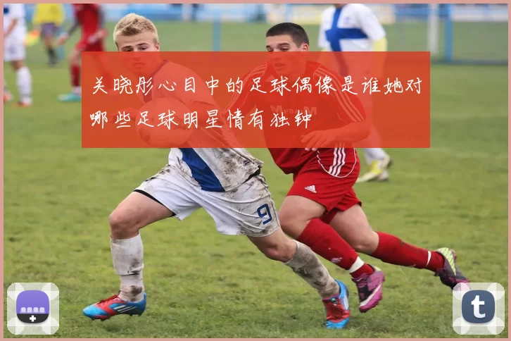 关晓彤心目中的足球偶像是谁她对哪些足球明星情有独钟
