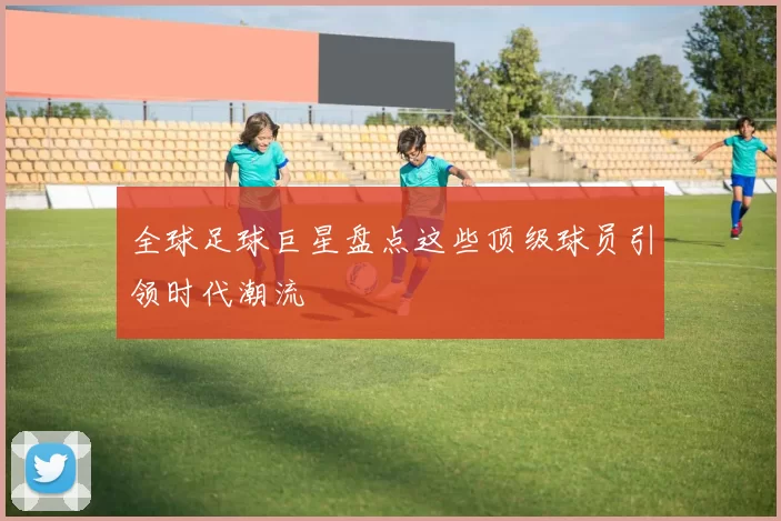 全球足球巨星盘点这些顶级球员引领时代潮流