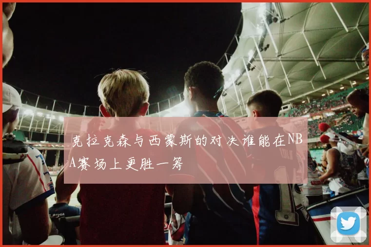 克拉克森与西蒙斯的对决谁能在NBA赛场上更胜一筹