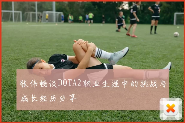 张伟畅谈DOTA2职业生涯中的挑战与成长经历分享