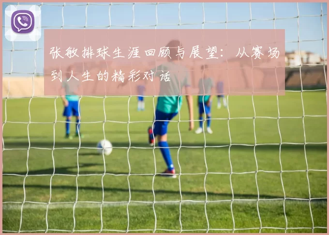张敏排球生涯回顾与展望：从赛场到人生的精彩对话