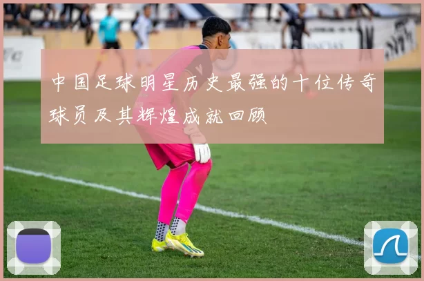 中国足球明星历史最强的十位传奇球员及其辉煌成就回顾