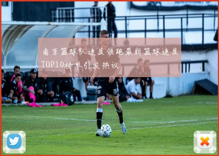 南京篮球队速度领跑最新篮球速度TOP10榜单引发热议