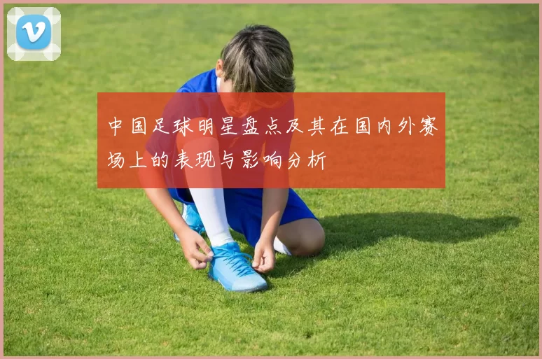 中国足球明星盘点及其在国内外赛场上的表现与影响分析