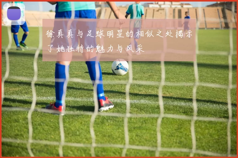 徐真真与足球明星的相似之处揭示了她独特的魅力与风采