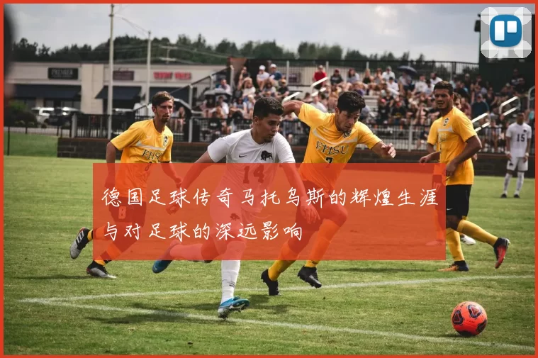 德国足球传奇马托乌斯的辉煌生涯与对足球的深远影响