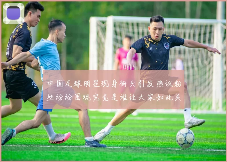 中国足球明星现身街头引发热议粉丝纷纷围观究竟是谁让大家如此关注