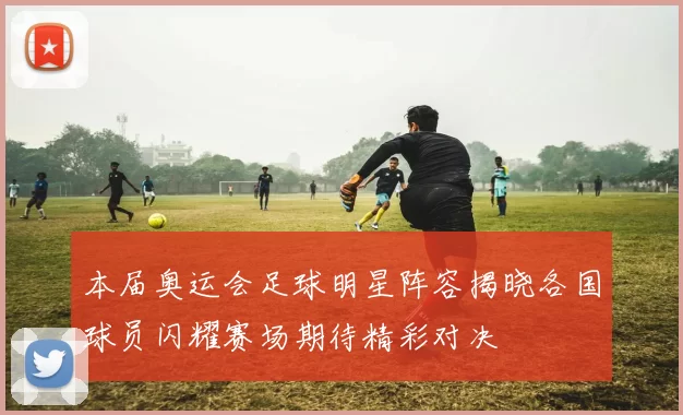 本届奥运会足球明星阵容揭晓各国球员闪耀赛场期待精彩对决