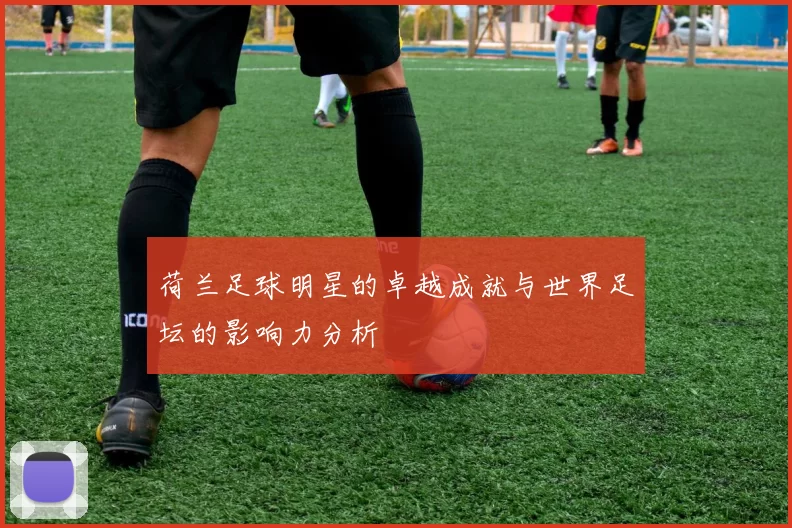荷兰足球明星的卓越成就与世界足坛的影响力分析