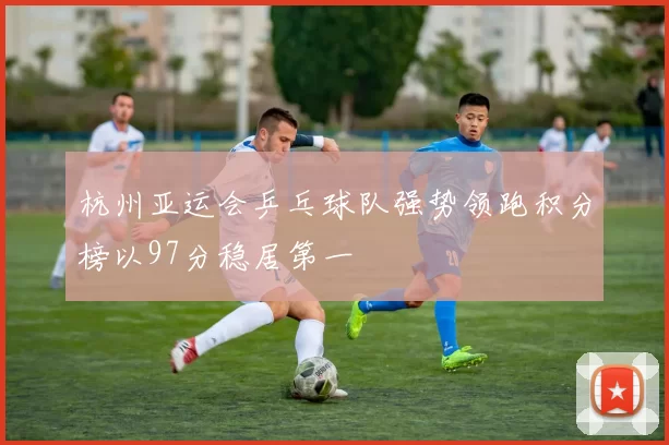杭州亚运会乒乓球队强势领跑积分榜以97分稳居第一