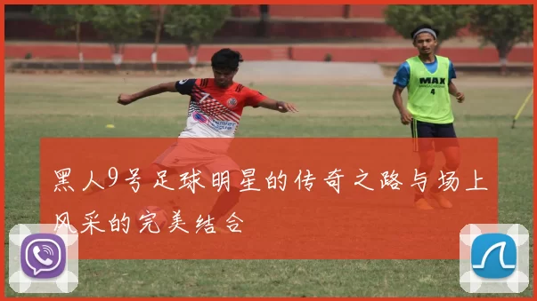 黑人9号足球明星的传奇之路与场上风采的完美结合