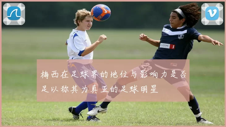 梅西在足球界的地位与影响力是否足以称其为真正的足球明星