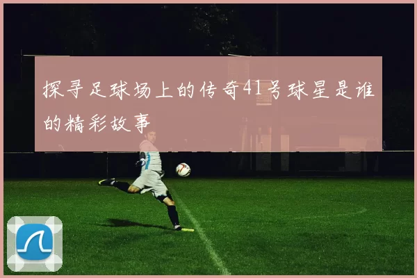 探寻足球场上的传奇41号球星是谁的精彩故事