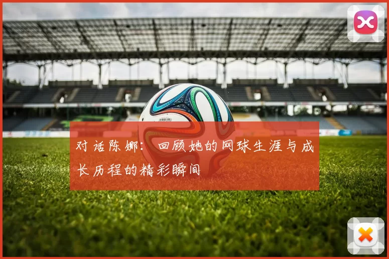 对话陈娜：回顾她的网球生涯与成长历程的精彩瞬间