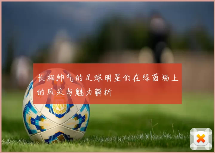 长相帅气的足球明星们在绿茵场上的风采与魅力解析