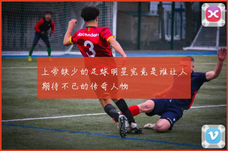 上帝缺少的足球明星究竟是谁让人期待不已的传奇人物