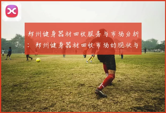 郑州健身器材回收服务与市场分析：郑州健身器材回收市场的现状与前景