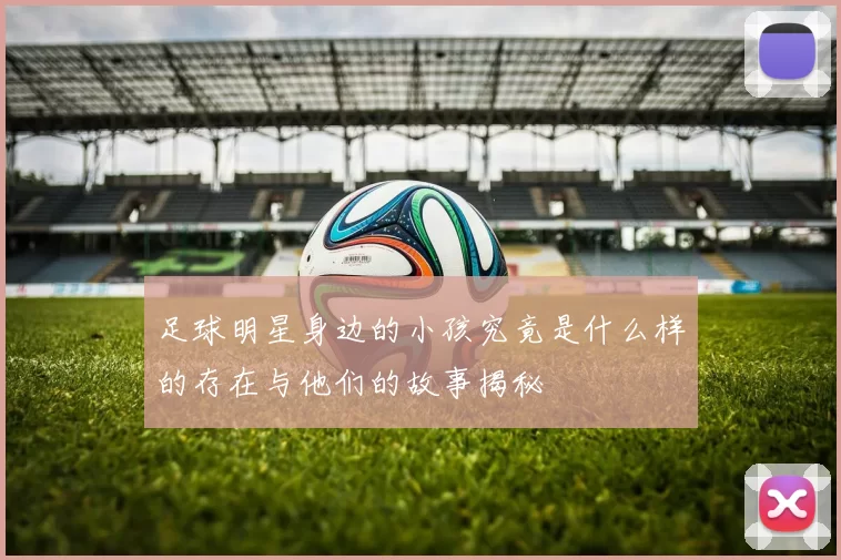足球明星身边的小孩究竟是什么样的存在与他们的故事揭秘