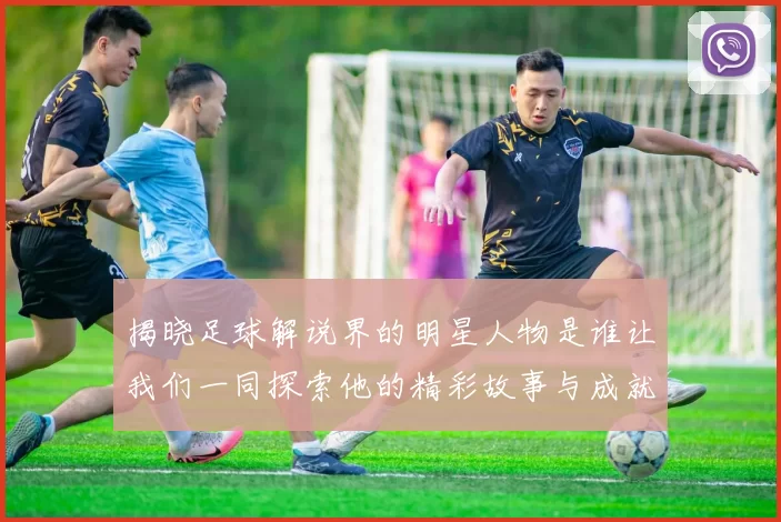 揭晓足球解说界的明星人物是谁让我们一同探索他的精彩故事与成就