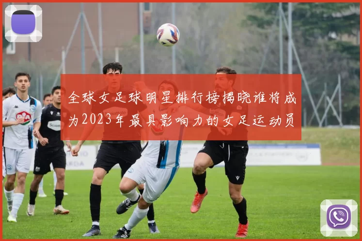 全球女足球明星排行榜揭晓谁将成为2023年最具影响力的女足运动员
