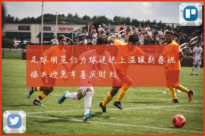 足球明星们为球迷送上温暖新春祝福共迎兔年喜庆时刻