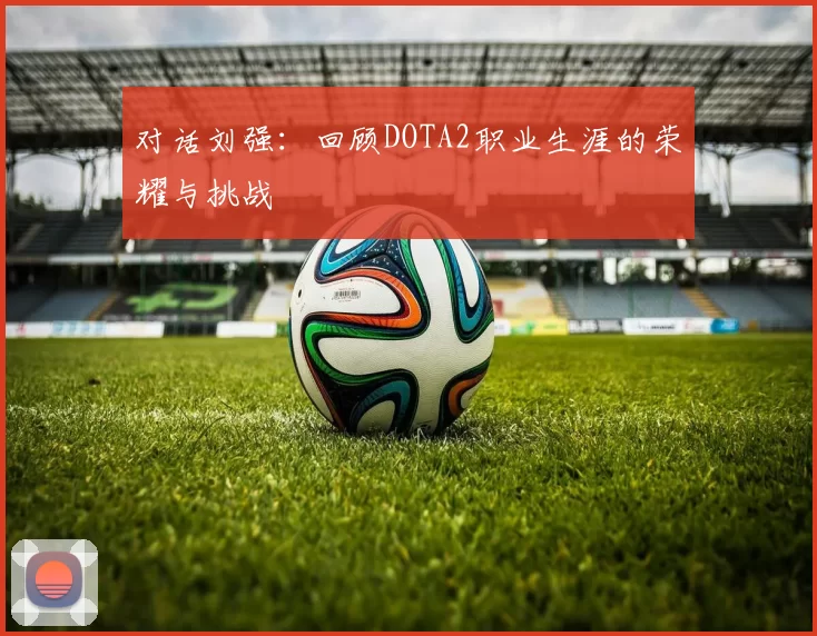 对话刘强：回顾DOTA2职业生涯的荣耀与挑战