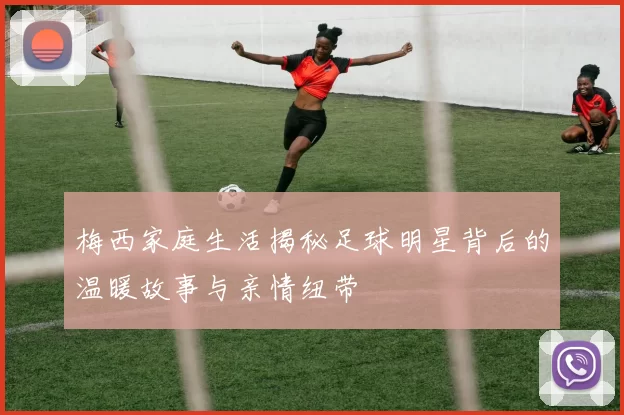梅西家庭生活揭秘足球明星背后的温暖故事与亲情纽带