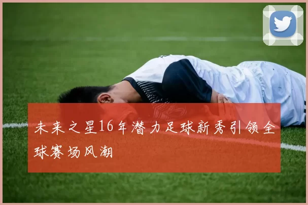未来之星16年潜力足球新秀引领全球赛场风潮