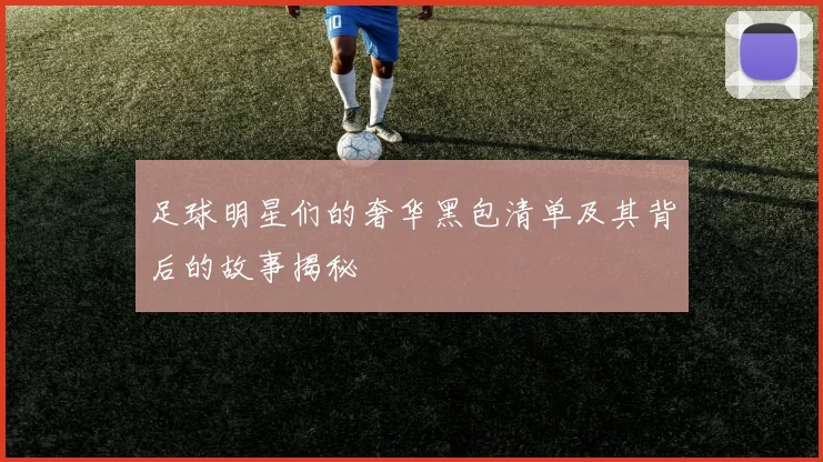 足球明星们的奢华黑包清单及其背后的故事揭秘