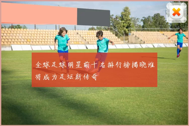 全球足球明星前十名排行榜揭晓谁将成为足坛新传奇
