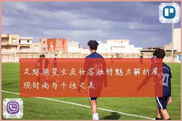 足球明星女友妆容独特魅力解析展现时尚与个性之美