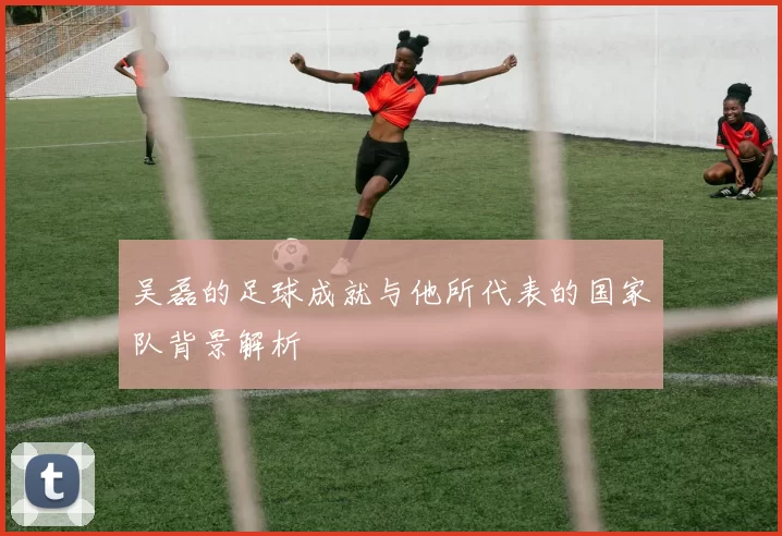 吴磊的足球成就与他所代表的国家队背景解析