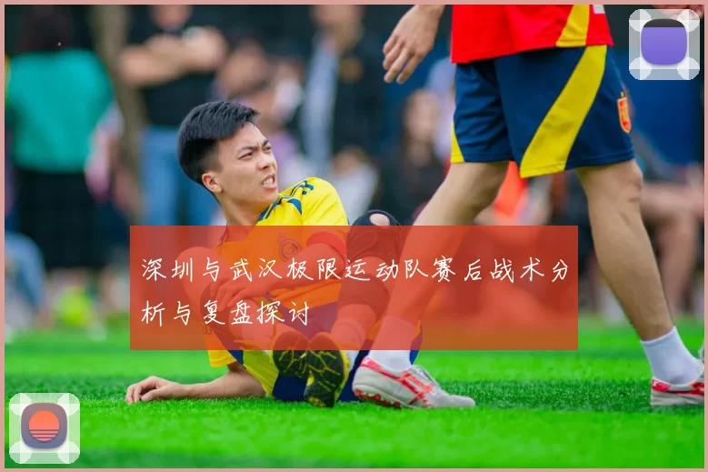 深圳与武汉极限运动队赛后战术分析与复盘探讨