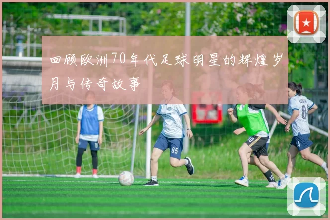 回顾欧洲70年代足球明星的辉煌岁月与传奇故事