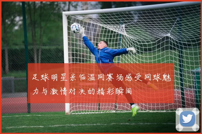 足球明星亲临温网赛场感受网球魅力与激情对决的精彩瞬间