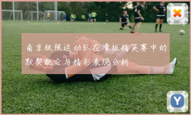 南京极限运动队在滑板精英赛中的默契配合与精彩表现分析