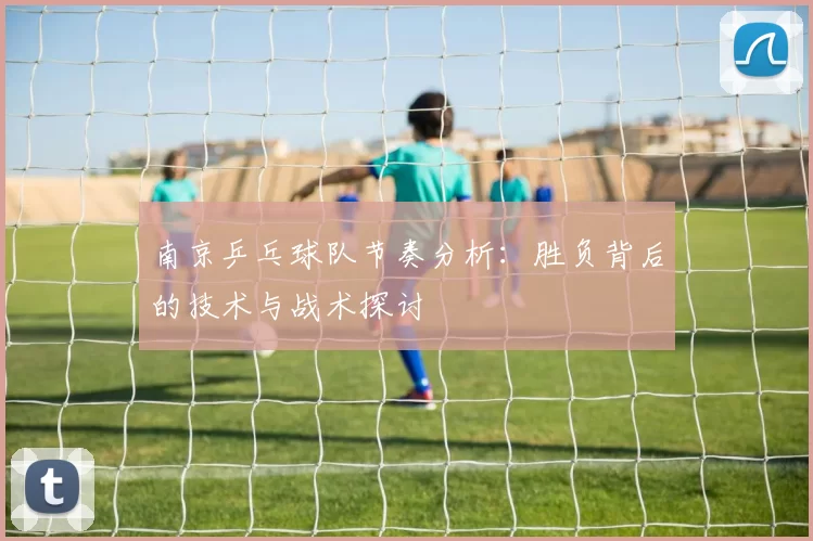 南京乒乓球队节奏分析：胜负背后的技术与战术探讨