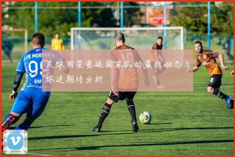 足球明星重返国家队的最新动态与球迷期待分析