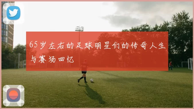65岁左右的足球明星们的传奇人生与赛场回忆