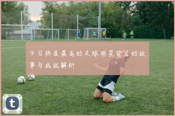 今日热度最高的足球明星背后的故事与成就解析