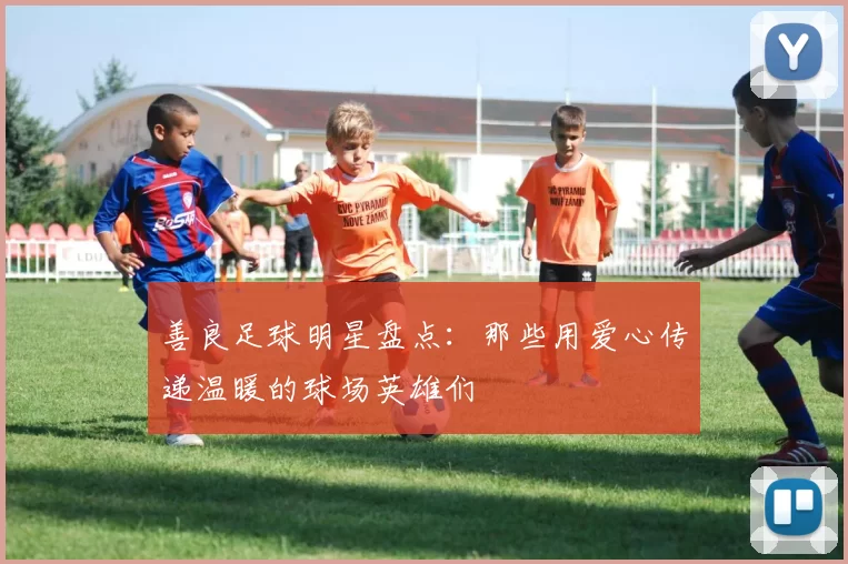 善良足球明星盘点：那些用爱心传递温暖的球场英雄们