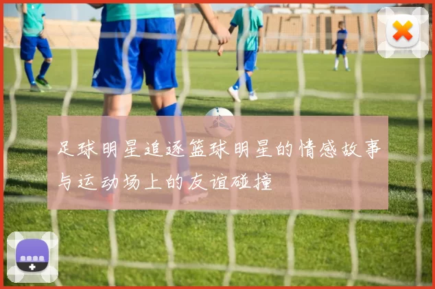 足球明星追逐篮球明星的情感故事与运动场上的友谊碰撞