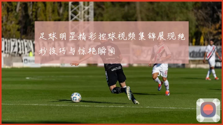 足球明星精彩控球视频集锦展现绝妙技巧与惊艳瞬间
