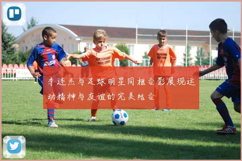 李连杰与足球明星同框合影展现运动精神与友谊的完美结合