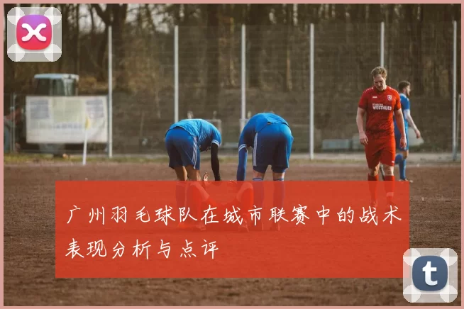 广州羽毛球队在城市联赛中的战术表现分析与点评