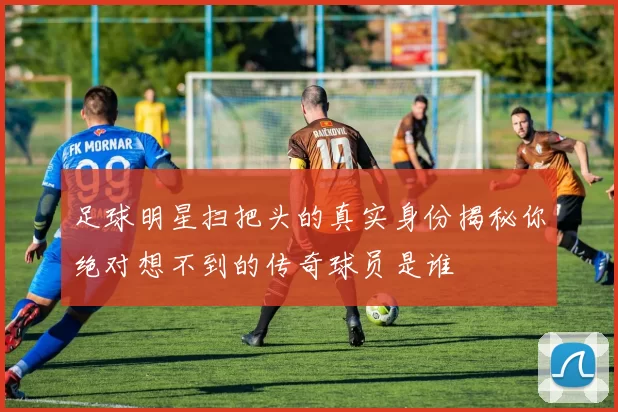 足球明星扫把头的真实身份揭秘你绝对想不到的传奇球员是谁