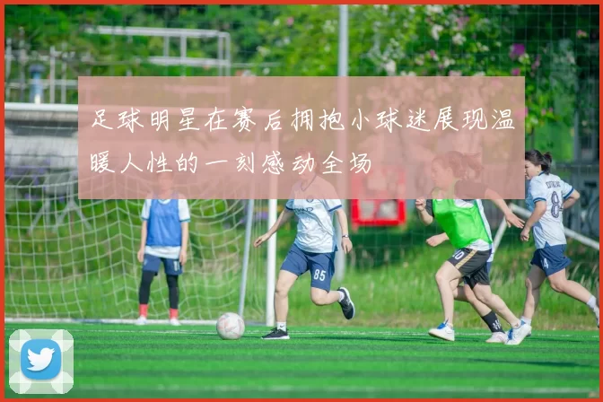 足球明星在赛后拥抱小球迷展现温暖人性的一刻感动全场