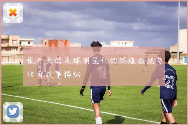张开头的足球明星们的辉煌成就与传奇故事揭秘