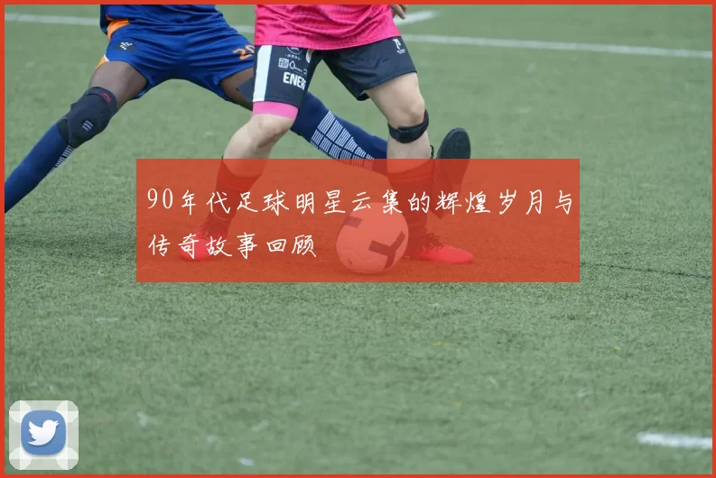 90年代足球明星云集的辉煌岁月与传奇故事回顾