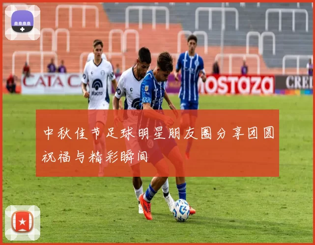 中秋佳节足球明星朋友圈分享团圆祝福与精彩瞬间